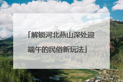 解锁河北燕山深处迎端午的民俗新玩法