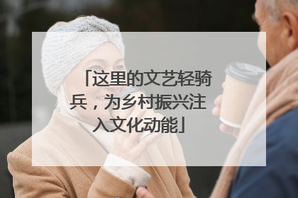 这里的文艺轻骑兵，为乡村振兴注入文化动能