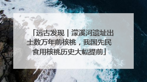 远古发现｜濛溪河遗址出土数万年前核桃，我国先民食用核桃历史大幅提前