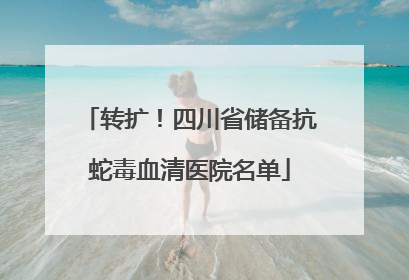 转扩！四川省储备抗蛇毒血清医院名单
