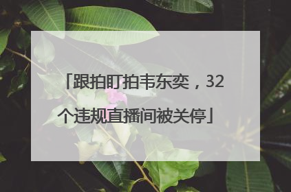 跟拍盯拍韦东奕，32个违规直播间被关停