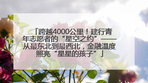 跨越4000公里！建行青年志愿者的“星空之约”——从最东北到最西北，金融温度照亮“星星的孩子”