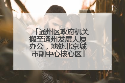 通州区政府机关搬至通州发展大厦办公，地处北京城市副中心核心区