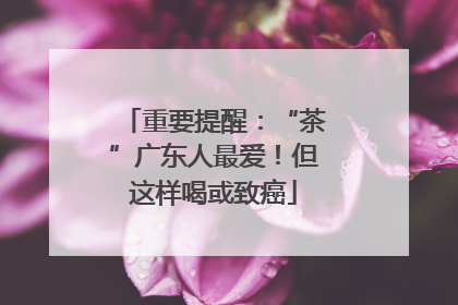 重要提醒：“茶”广东人最爱！但这样喝或致癌