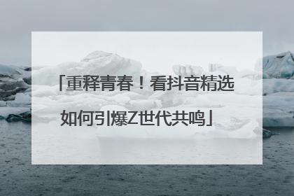 重释青春！看抖音精选如何引爆Z世代共鸣