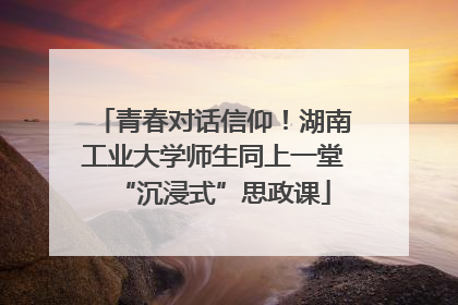 青春对话信仰！湖南工业大学师生同上一堂“沉浸式”思政课