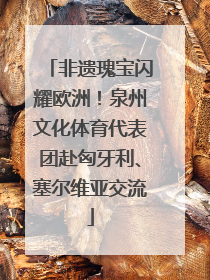 非遗瑰宝闪耀欧洲！泉州文化体育代表团赴匈牙利、塞尔维亚交流