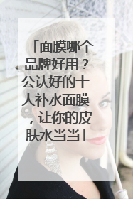 面膜哪个品牌好用？公认好的十大补水面膜，让你的皮肤水当当