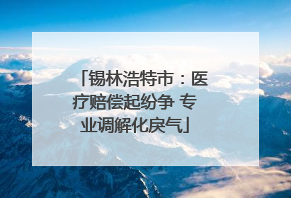 锡林浩特市：医疗赔偿起纷争 专业调解化戾气