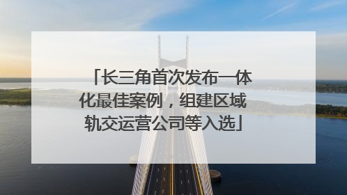 长三角首次发布一体化最佳案例，组建区域轨交运营公司等入选