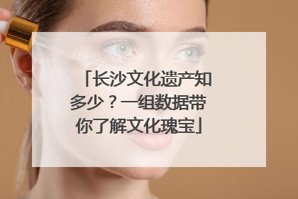 长沙文化遗产知多少？一组数据带你了解文化瑰宝
