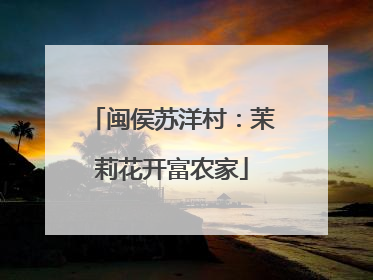 闽侯苏洋村：茉莉花开富农家