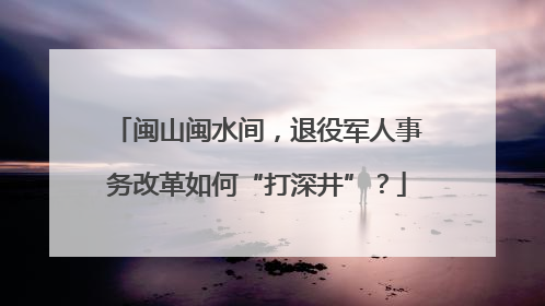 闽山闽水间，退役军人事务改革如何“打深井”？