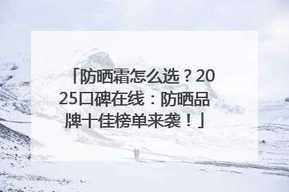 防晒霜怎么选？2025口碑在线：防晒品牌十佳榜单来袭！