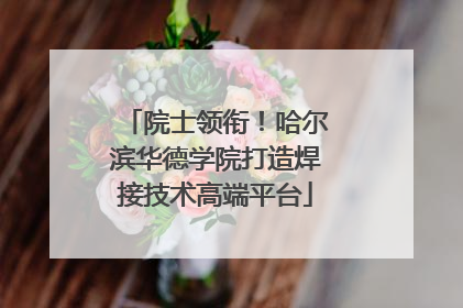院士领衔！哈尔滨华德学院打造焊接技术高端平台