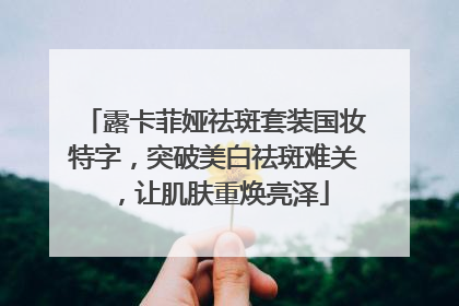 露卡菲娅祛斑套装国妆特字，突破美白祛斑难关，让肌肤重焕亮泽