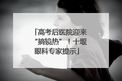 高考后医院迎来“摘镜热”！十堰眼科专家提示