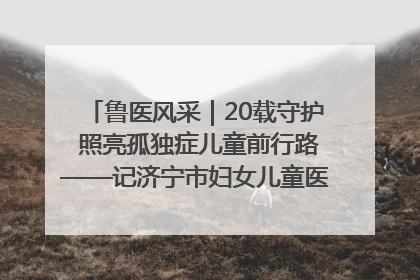 鲁医风采｜20载守护 照亮孤独症儿童前行路——记济宁市妇女儿童医院儿童康复中心主任、副主任技师赵淑珍
