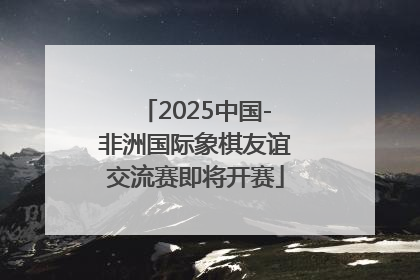 2025中国-非洲国际象棋友谊交流赛即将开赛