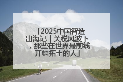 2025中国智造出海记丨关税风波下，那些在世界最前线开疆拓土的人