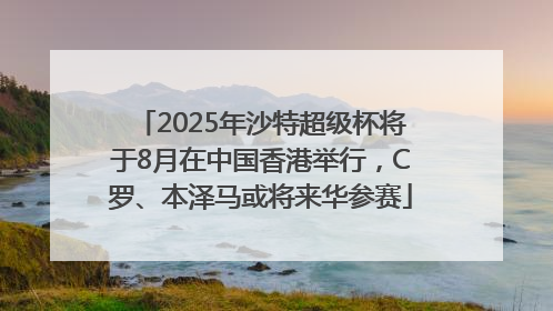 2025年沙特超级杯将于8月在中国香港举行，C罗、本泽马或将来华参赛