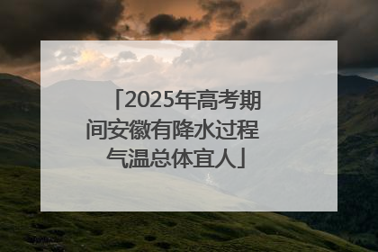 2025年高考期间安徽有降水过程 气温总体宜人