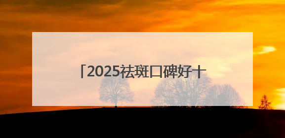 2025祛斑口碑好十大排名测评，美白祛斑效果好的护肤品都在