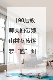90后教师夫妇带领山村女孩逐梦“篮”图